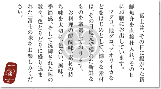 一冨士は、その日に揚がった新鮮魚介を直接仕入れ、その日にお膳にお出しています。　マグロ、地ダコ、アオリイカなどをはじめとして、様々な素材は、その日地元で獲れた新鮮なものを厳選しております。　お料理の醍醐味、素材の持ち味を大切に、色合い、風味、季節感、そして洗練された味の数々。色とりどりに盛り込まれた一冨士の味をお楽しみください。